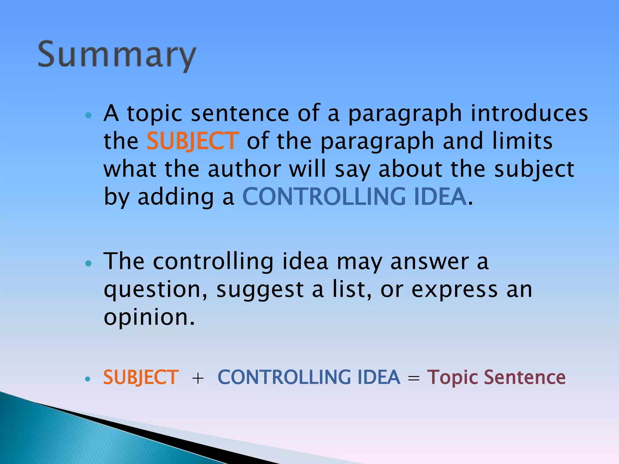    A topic sentence of a paragraph introduces
    the SUBJECT of the paragraph and limits
    what the author will say about the subject
    by adding a CONTROLLING IDEA.

   The controlling idea may answer a
    question, suggest a list, or express an
    opinion.

   SUBJECT + CONTROLLING IDEA = Topic Sentence
 