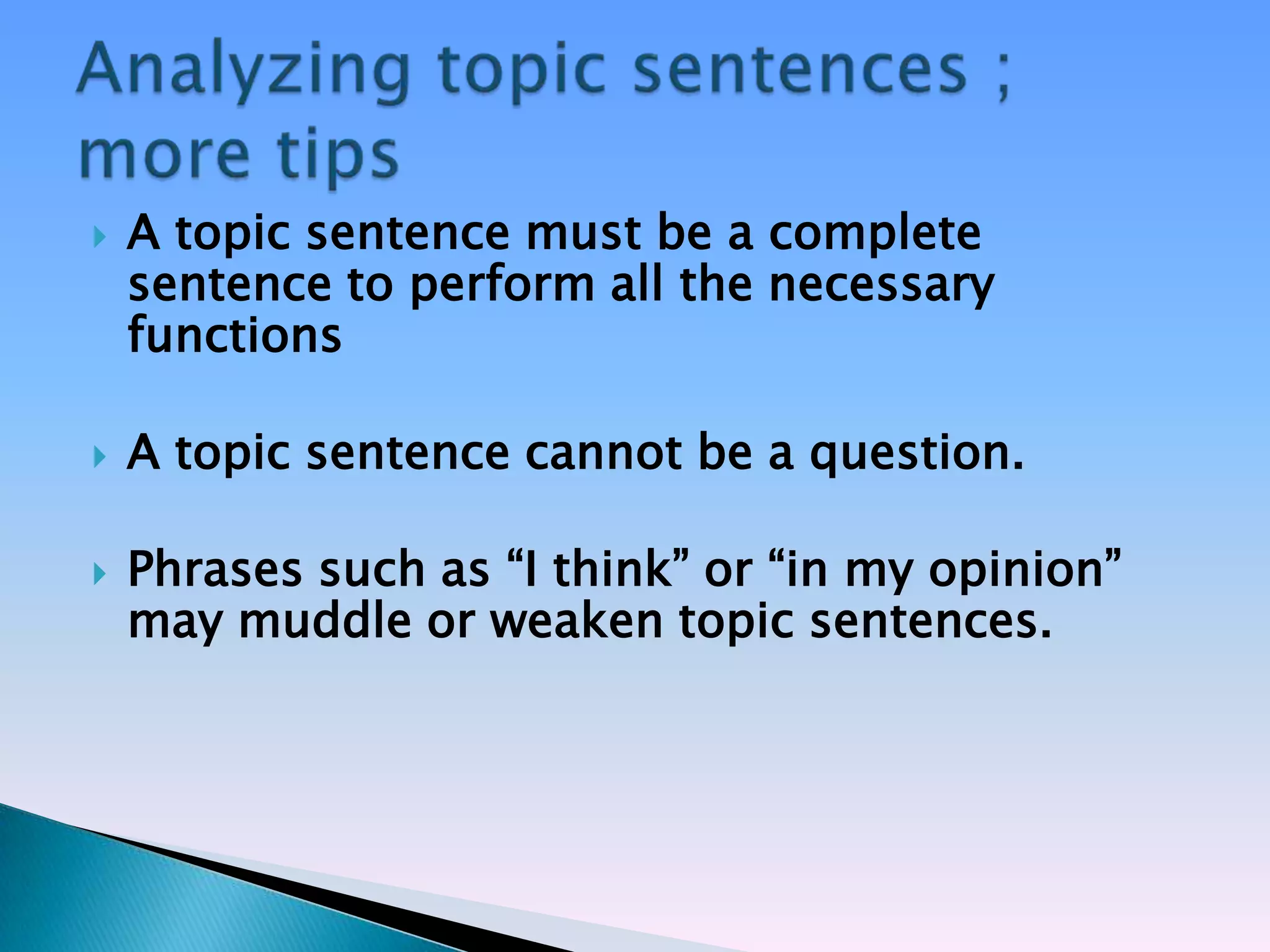    A topic sentence must be a complete
    sentence to perform all the necessary
    functions

   A topic sentence cannot be a question.

   Phrases such as ―I think‖ or ―in my opinion‖
    may muddle or weaken topic sentences.
 