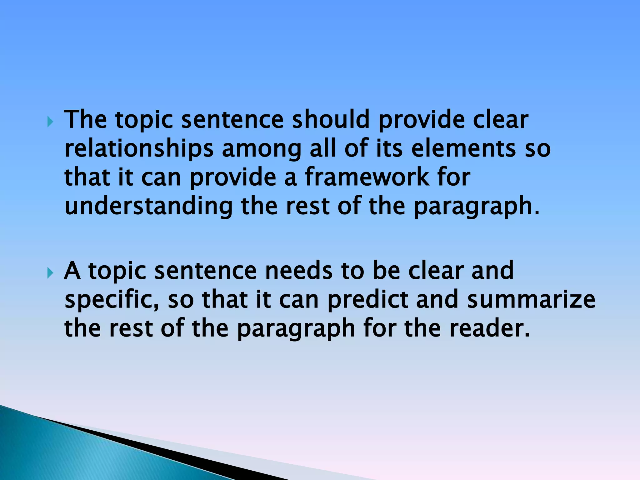    The topic sentence should provide clear
    relationships among all of its elements so
    that it can provide a framework for
    understanding the rest of the paragraph.

   A topic sentence needs to be clear and
    specific, so that it can predict and summarize
    the rest of the paragraph for the reader.
 