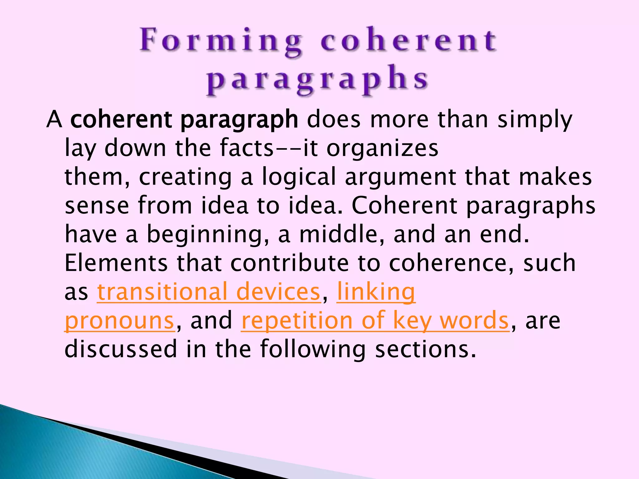 A coherent paragraph does more than simply
 lay down the facts--it organizes
 them, creating a logical argument that makes
 sense from idea to idea. Coherent paragraphs
 have a beginning, a middle, and an end.
 Elements that contribute to coherence, such
 as transitional devices, linking
 pronouns, and repetition of key words, are
 discussed in the following sections.
 