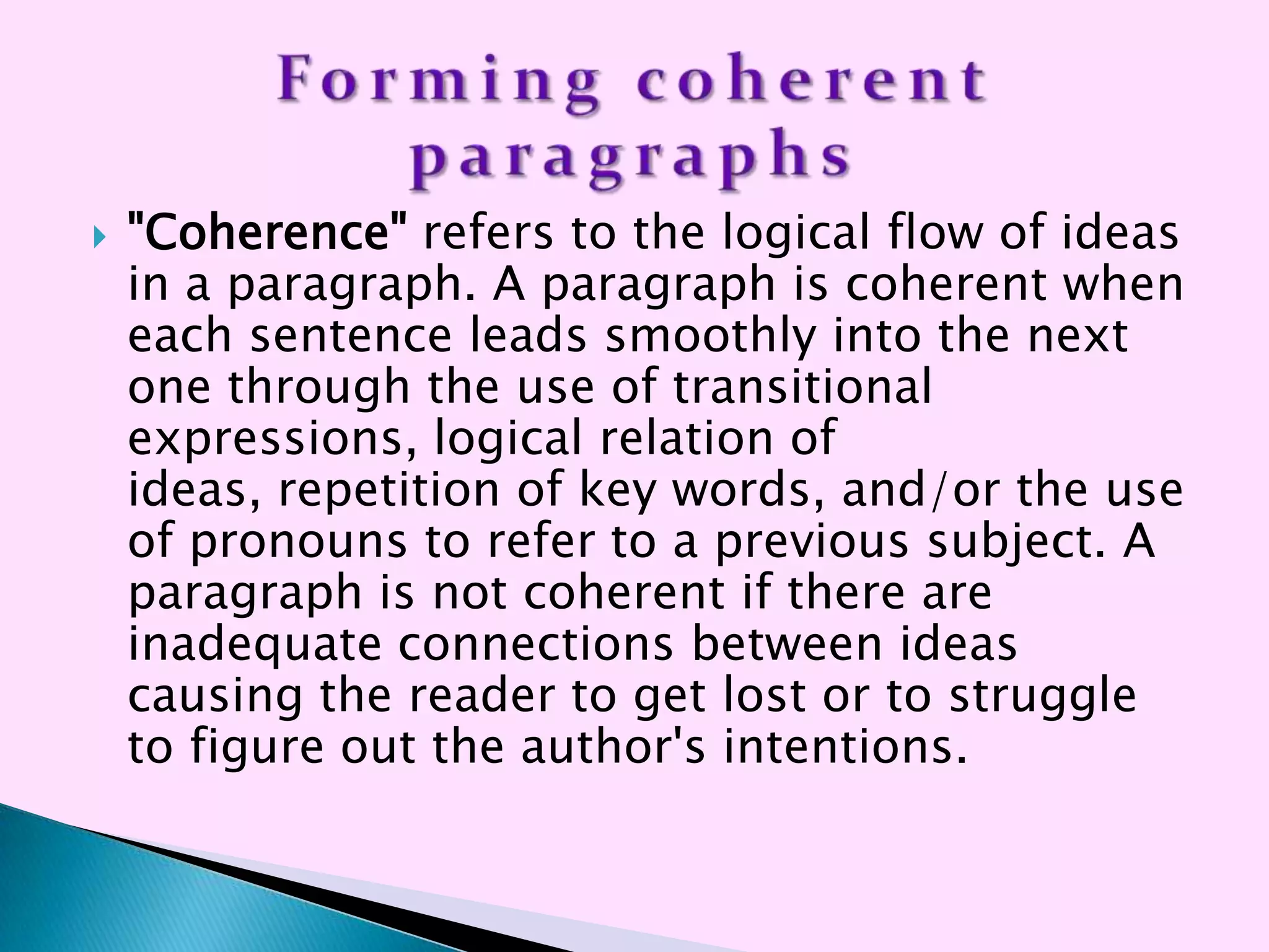    "Coherence" refers to the logical flow of ideas
    in a paragraph. A paragraph is coherent when
    each sentence leads smoothly into the next
    one through the use of transitional
    expressions, logical relation of
    ideas, repetition of key words, and/or the use
    of pronouns to refer to a previous subject. A
    paragraph is not coherent if there are
    inadequate connections between ideas
    causing the reader to get lost or to struggle
    to figure out the author's intentions.
 