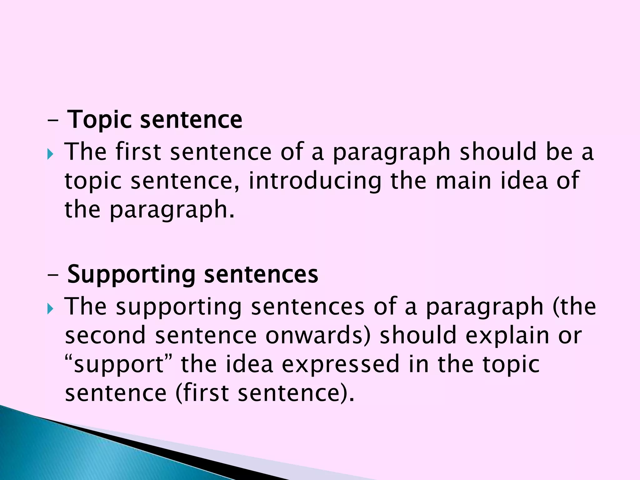 - Topic sentence
 The first sentence of a paragraph should be a
  topic sentence, introducing the main idea of
  the paragraph.

- Supporting sentences
 The supporting sentences of a paragraph (the
  second sentence onwards) should explain or
  ―support‖ the idea expressed in the topic
  sentence (first sentence).
 