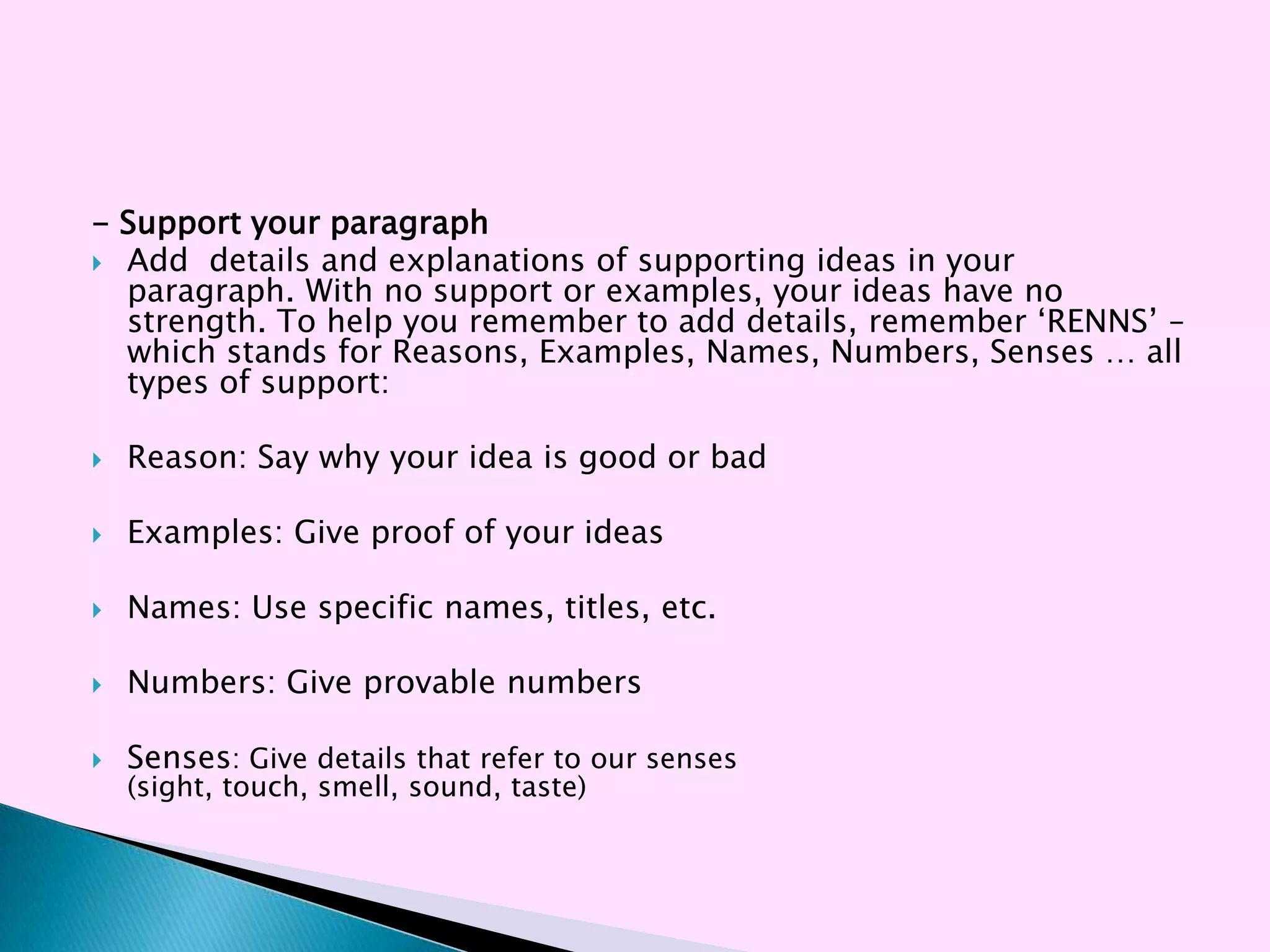 - Support your paragraph
 Add details and explanations of supporting ideas in your
  paragraph. With no support or examples, your ideas have no
  strength. To help you remember to add details, remember ‗RENNS‘ –
  which stands for Reasons, Examples, Names, Numbers, Senses … all
  types of support:

   Reason: Say why your idea is good or bad

   Examples: Give proof of your ideas

   Names: Use specific names, titles, etc.

   Numbers: Give provable numbers

   Senses: Give details that refer to our senses
    (sight, touch, smell, sound, taste)
 