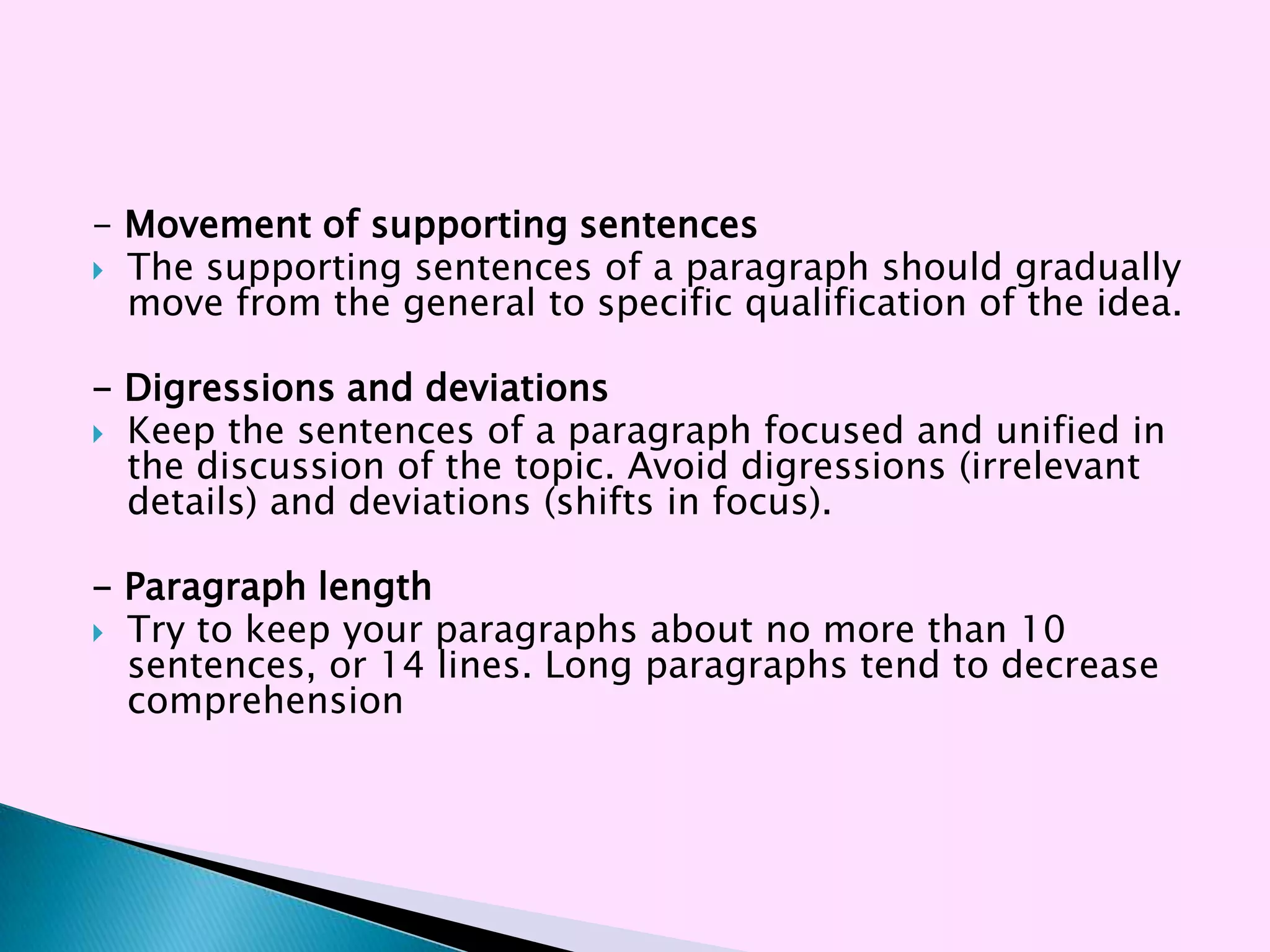 - Movement of supporting sentences
 The supporting sentences of a paragraph should gradually
  move from the general to specific qualification of the idea.

- Digressions and deviations
 Keep the sentences of a paragraph focused and unified in
  the discussion of the topic. Avoid digressions (irrelevant
  details) and deviations (shifts in focus).

- Paragraph length
 Try to keep your paragraphs about no more than 10
  sentences, or 14 lines. Long paragraphs tend to decrease
  comprehension
 