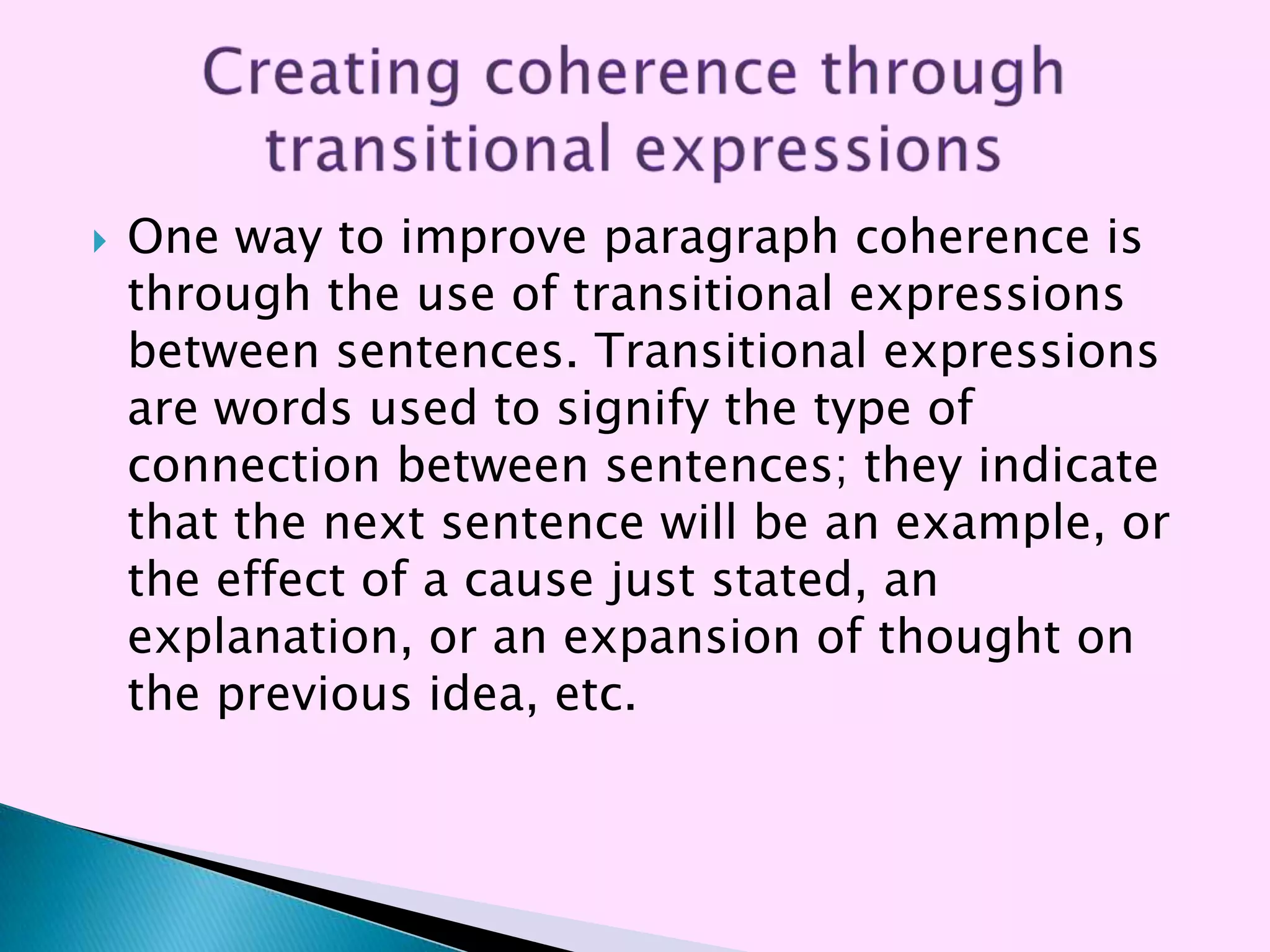    One way to improve paragraph coherence is
    through the use of transitional expressions
    between sentences. Transitional expressions
    are words used to signify the type of
    connection between sentences; they indicate
    that the next sentence will be an example, or
    the effect of a cause just stated, an
    explanation, or an expansion of thought on
    the previous idea, etc.
 