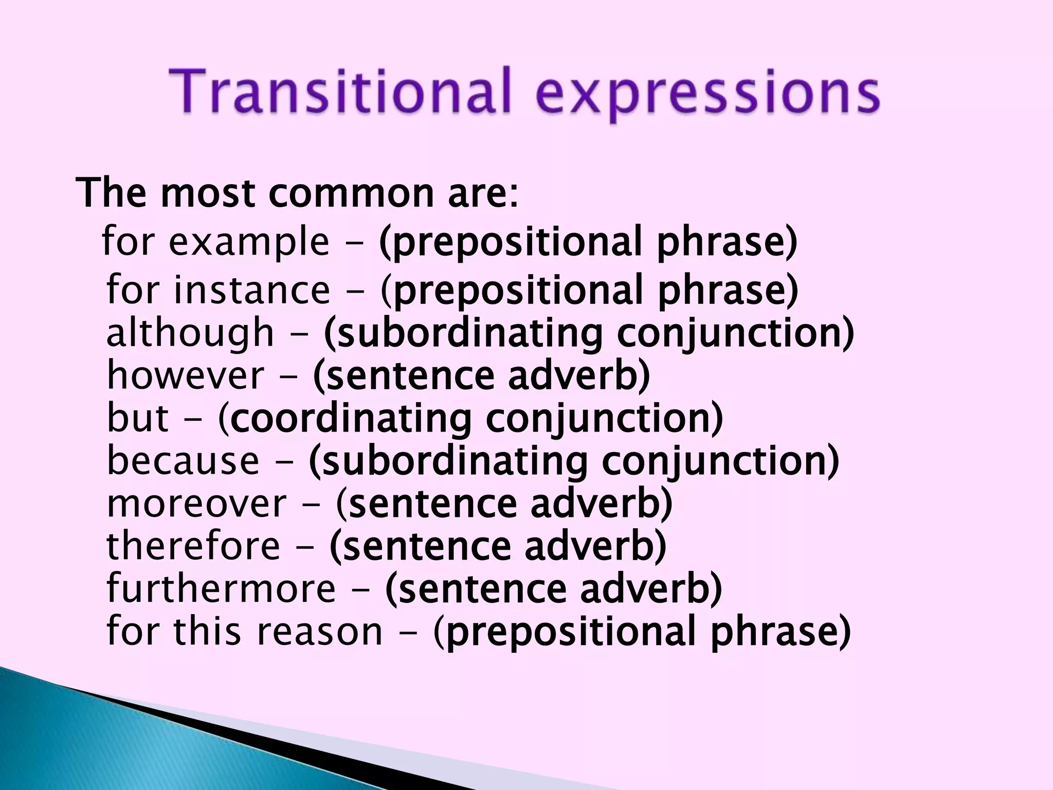 The most common are:
 for example - (prepositional phrase)
 for instance - (prepositional phrase)
 although - (subordinating conjunction)
 however - (sentence adverb)
 but - (coordinating conjunction)
 because - (subordinating conjunction)
 moreover - (sentence adverb)
 therefore - (sentence adverb)
 furthermore - (sentence adverb)
 for this reason - (prepositional phrase)
 