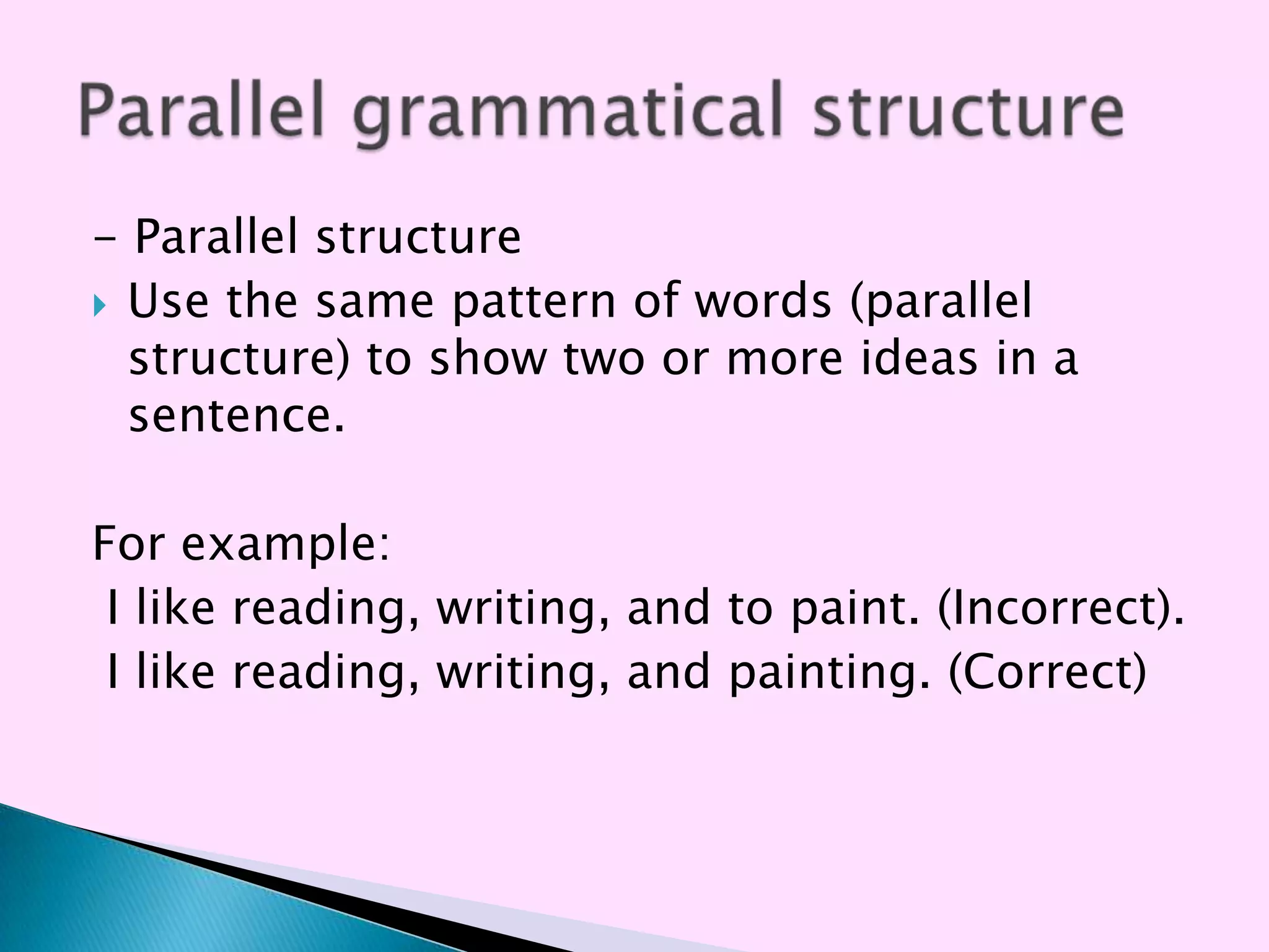 - Parallel structure
 Use the same pattern of words (parallel
  structure) to show two or more ideas in a
  sentence.

For example:
 I like reading, writing, and to paint. (Incorrect).
 I like reading, writing, and painting. (Correct)
 