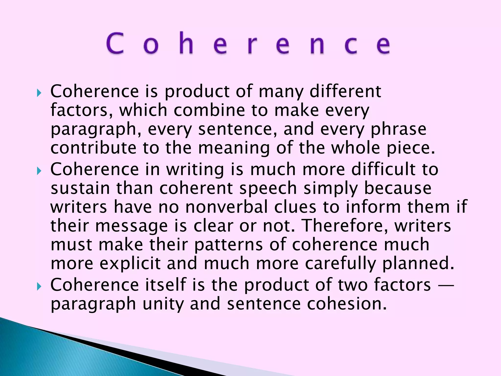    Coherence is product of many different
    factors, which combine to make every
    paragraph, every sentence, and every phrase
    contribute to the meaning of the whole piece.
   Coherence in writing is much more difficult to
    sustain than coherent speech simply because
    writers have no nonverbal clues to inform them if
    their message is clear or not. Therefore, writers
    must make their patterns of coherence much
    more explicit and much more carefully planned.
   Coherence itself is the product of two factors —
    paragraph unity and sentence cohesion.
 