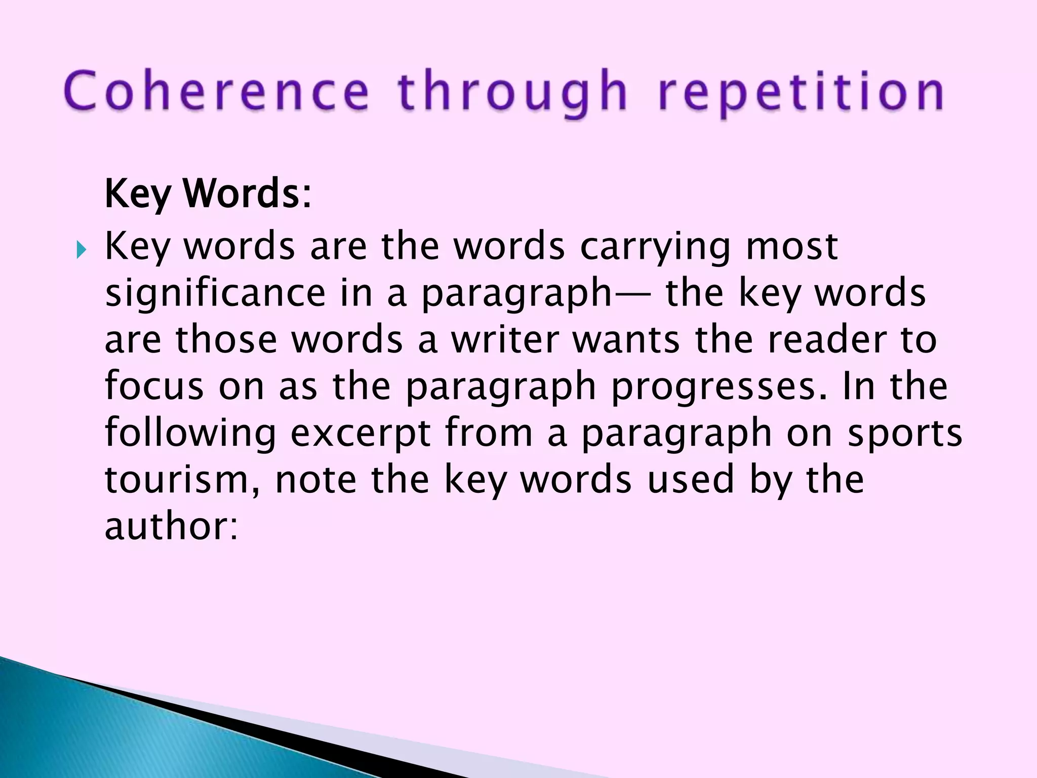 Key Words:
   Key words are the words carrying most
    significance in a paragraph— the key words
    are those words a writer wants the reader to
    focus on as the paragraph progresses. In the
    following excerpt from a paragraph on sports
    tourism, note the key words used by the
    author:
 