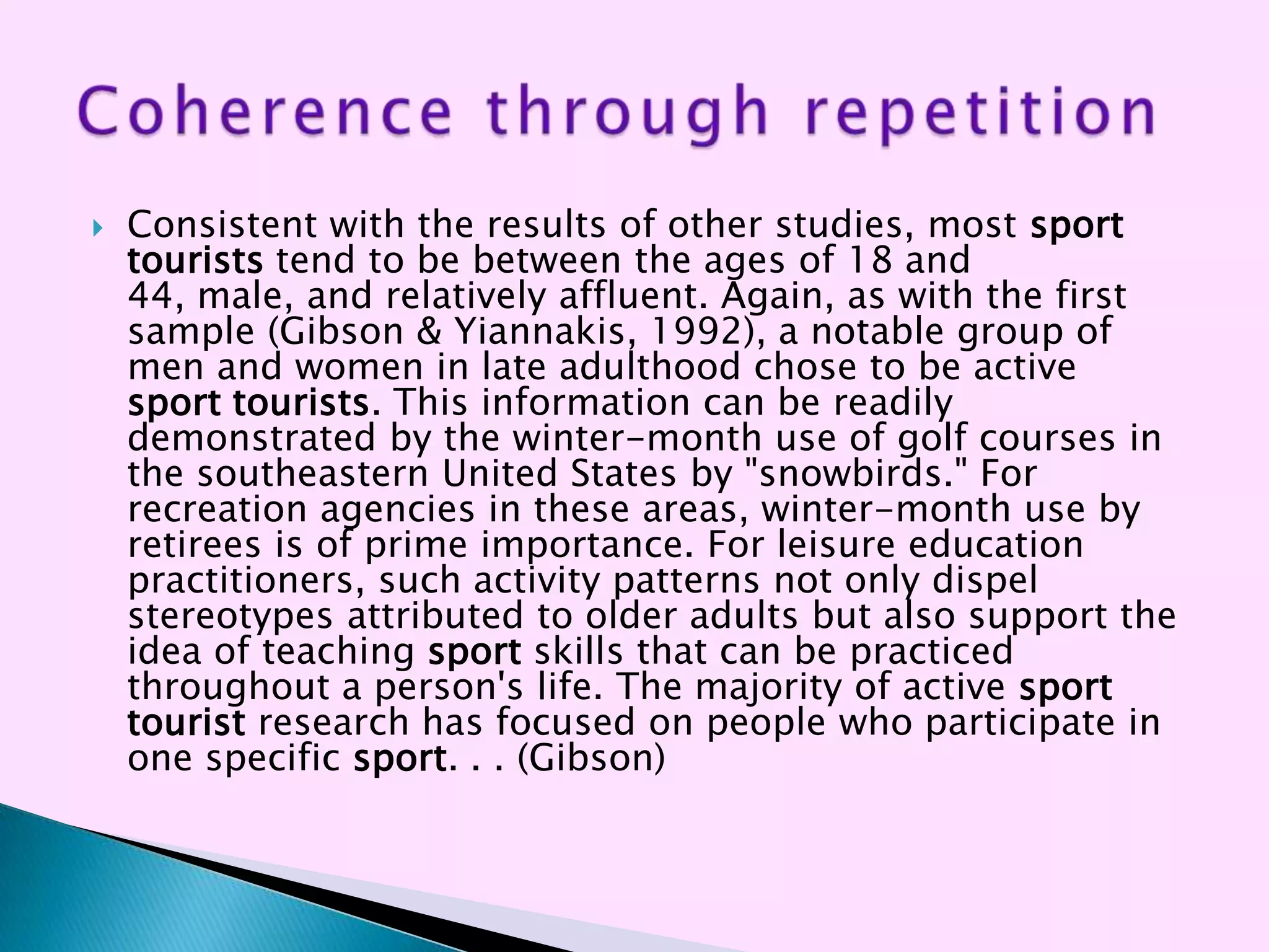    Consistent with the results of other studies, most sport
    tourists tend to be between the ages of 18 and
    44, male, and relatively affluent. Again, as with the first
    sample (Gibson & Yiannakis, 1992), a notable group of
    men and women in late adulthood chose to be active
    sport tourists. This information can be readily
    demonstrated by the winter-month use of golf courses in
    the southeastern United States by "snowbirds." For
    recreation agencies in these areas, winter-month use by
    retirees is of prime importance. For leisure education
    practitioners, such activity patterns not only dispel
    stereotypes attributed to older adults but also support the
    idea of teaching sport skills that can be practiced
    throughout a person's life. The majority of active sport
    tourist research has focused on people who participate in
    one specific sport. . . (Gibson)
 