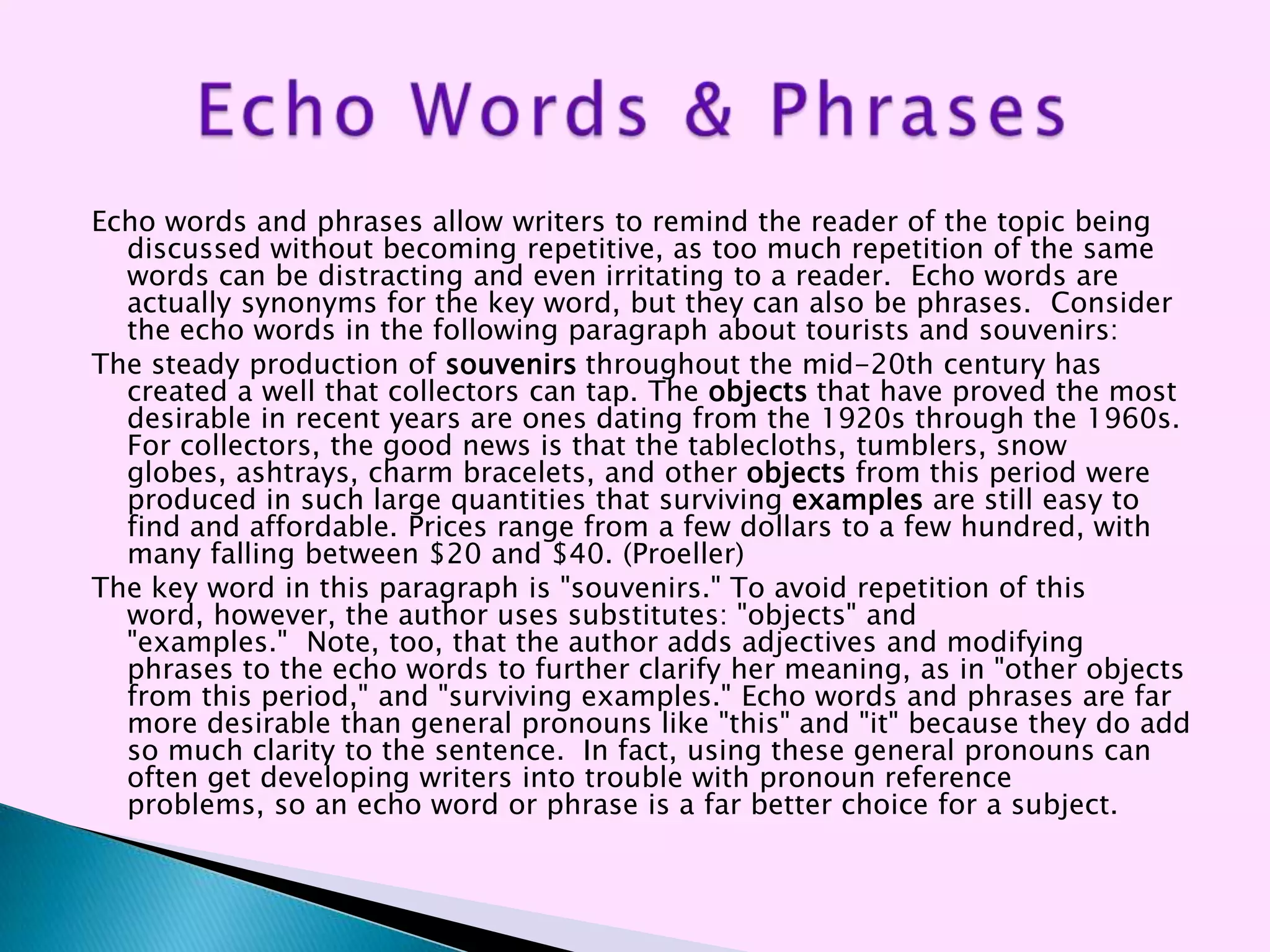 Echo words and phrases allow writers to remind the reader of the topic being
  discussed without becoming repetitive, as too much repetition of the same
  words can be distracting and even irritating to a reader. Echo words are
  actually synonyms for the key word, but they can also be phrases. Consider
  the echo words in the following paragraph about tourists and souvenirs:
The steady production of souvenirs throughout the mid-20th century has
  created a well that collectors can tap. The objects that have proved the most
  desirable in recent years are ones dating from the 1920s through the 1960s.
  For collectors, the good news is that the tablecloths, tumblers, snow
  globes, ashtrays, charm bracelets, and other objects from this period were
  produced in such large quantities that surviving examples are still easy to
  find and affordable. Prices range from a few dollars to a few hundred, with
  many falling between $20 and $40. (Proeller)
The key word in this paragraph is "souvenirs." To avoid repetition of this
  word, however, the author uses substitutes: "objects" and
  "examples." Note, too, that the author adds adjectives and modifying
  phrases to the echo words to further clarify her meaning, as in "other objects
  from this period," and "surviving examples." Echo words and phrases are far
  more desirable than general pronouns like "this" and "it" because they do add
  so much clarity to the sentence. In fact, using these general pronouns can
  often get developing writers into trouble with pronoun reference
  problems, so an echo word or phrase is a far better choice for a subject.
 