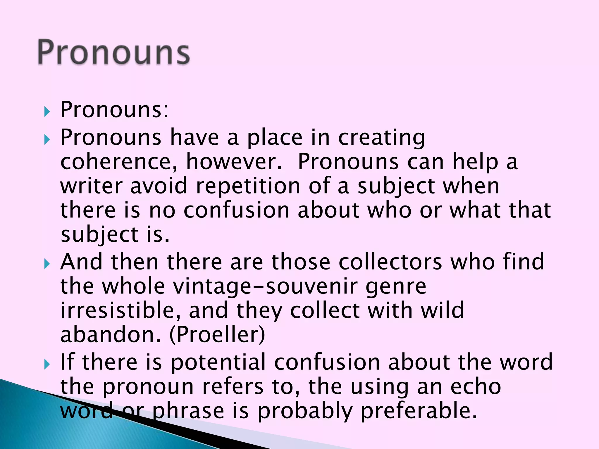    Pronouns:
   Pronouns have a place in creating
    coherence, however. Pronouns can help a
    writer avoid repetition of a subject when
    there is no confusion about who or what that
    subject is.
   And then there are those collectors who find
    the whole vintage-souvenir genre
    irresistible, and they collect with wild
    abandon. (Proeller)
   If there is potential confusion about the word
    the pronoun refers to, the using an echo
    word or phrase is probably preferable.
 