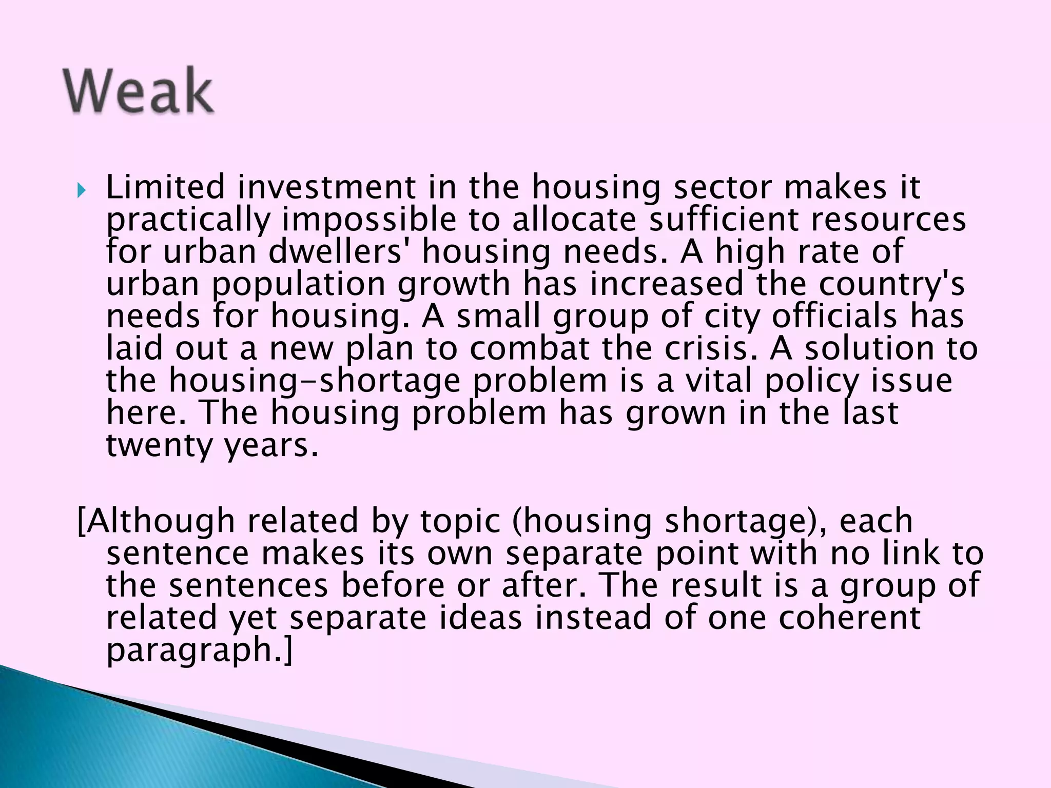   Limited investment in the housing sector makes it
    practically impossible to allocate sufficient resources
    for urban dwellers' housing needs. A high rate of
    urban population growth has increased the country's
    needs for housing. A small group of city officials has
    laid out a new plan to combat the crisis. A solution to
    the housing-shortage problem is a vital policy issue
    here. The housing problem has grown in the last
    twenty years.

[Although related by topic (housing shortage), each
  sentence makes its own separate point with no link to
  the sentences before or after. The result is a group of
  related yet separate ideas instead of one coherent
  paragraph.]
 