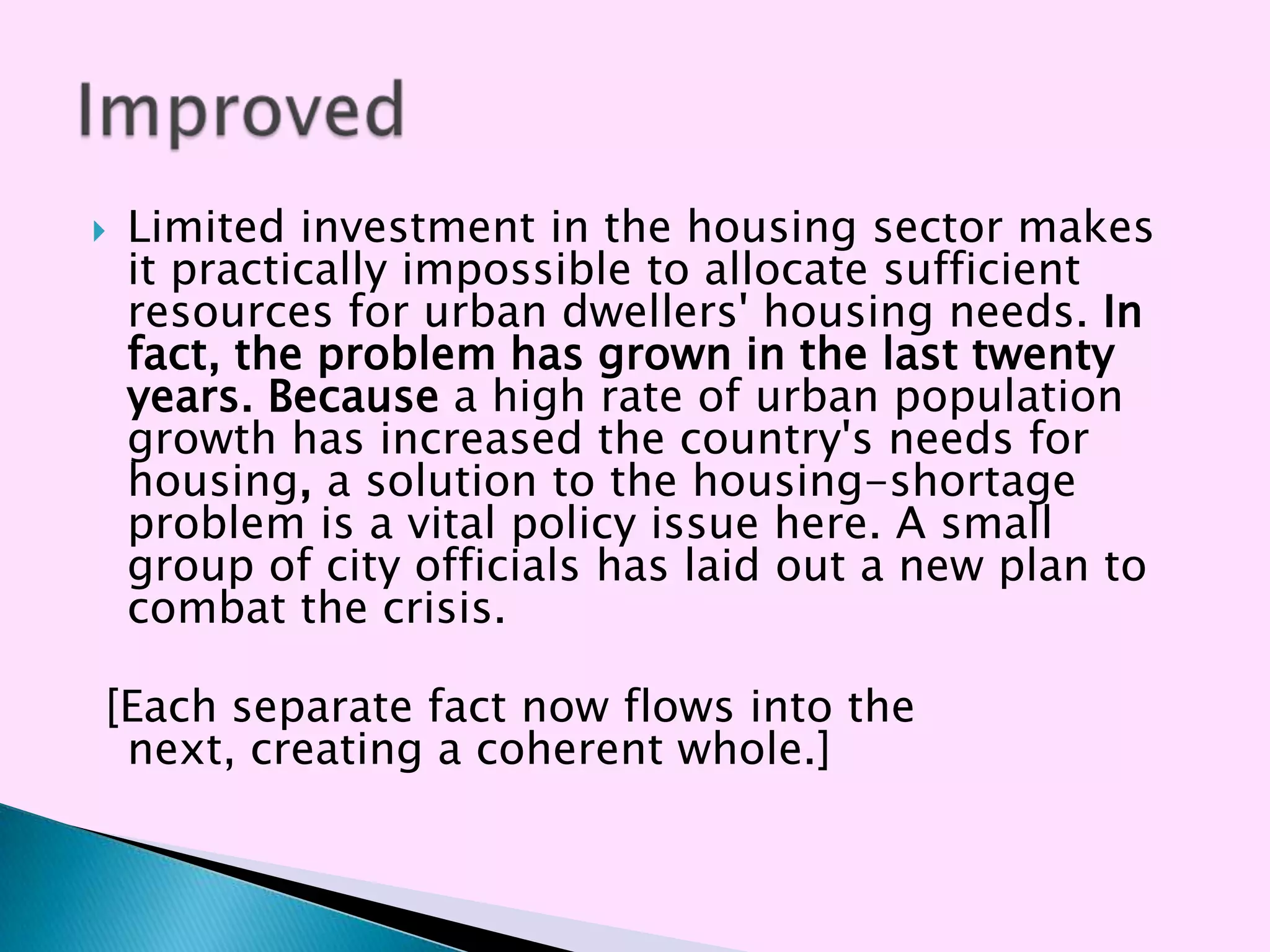    Limited investment in the housing sector makes
    it practically impossible to allocate sufficient
    resources for urban dwellers' housing needs. In
    fact, the problem has grown in the last twenty
    years. Because a high rate of urban population
    growth has increased the country's needs for
    housing, a solution to the housing-shortage
    problem is a vital policy issue here. A small
    group of city officials has laid out a new plan to
    combat the crisis.

[Each separate fact now flows into the
 next, creating a coherent whole.]
 