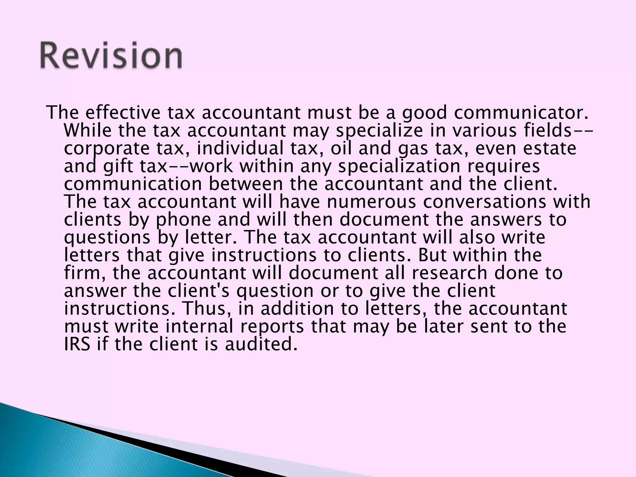The effective tax accountant must be a good communicator.
  While the tax accountant may specialize in various fields--
  corporate tax, individual tax, oil and gas tax, even estate
  and gift tax--work within any specialization requires
  communication between the accountant and the client.
  The tax accountant will have numerous conversations with
  clients by phone and will then document the answers to
  questions by letter. The tax accountant will also write
  letters that give instructions to clients. But within the
  firm, the accountant will document all research done to
  answer the client's question or to give the client
  instructions. Thus, in addition to letters, the accountant
  must write internal reports that may be later sent to the
  IRS if the client is audited.
 