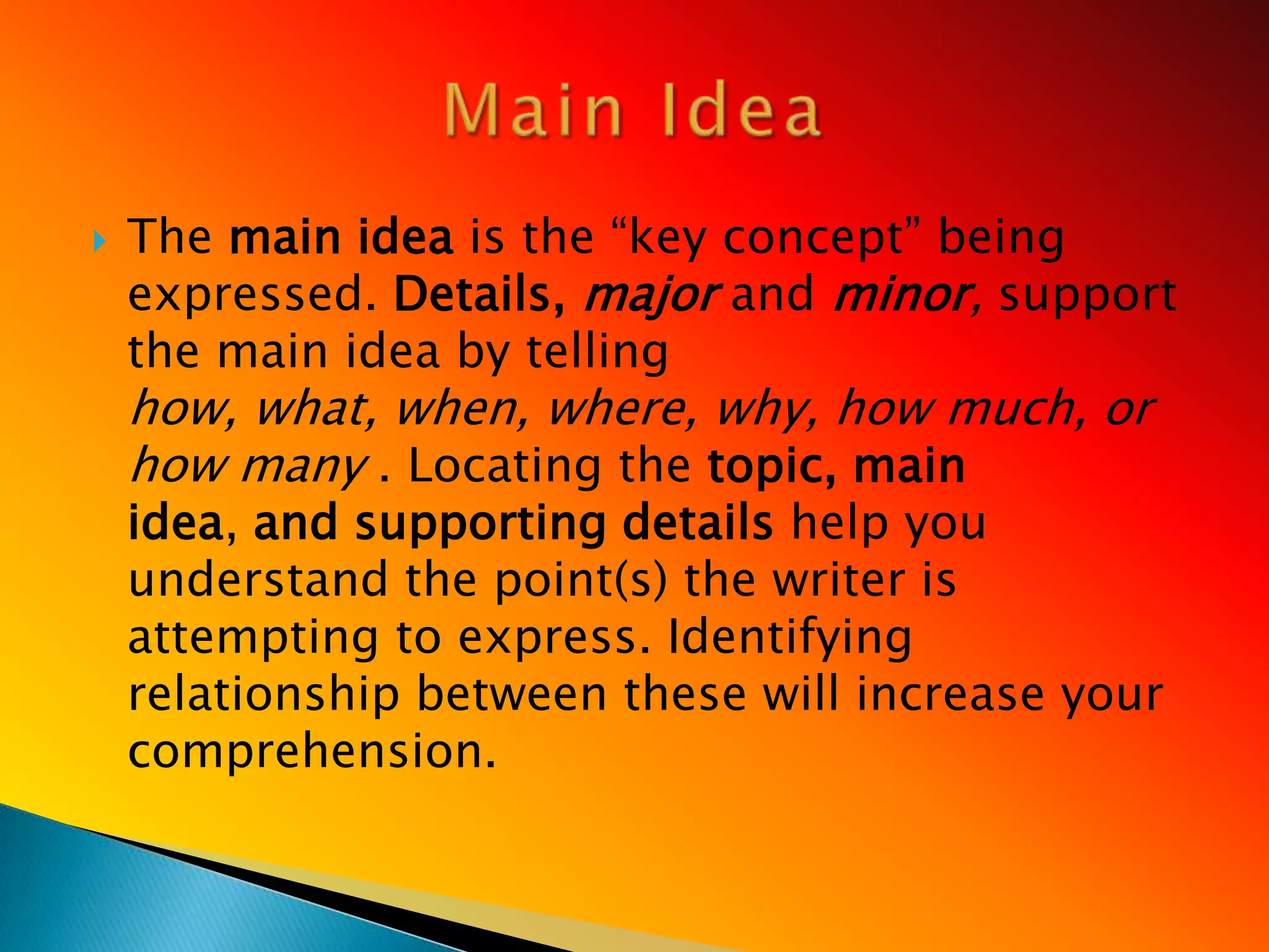    The main idea is the ―key concept‖ being
    expressed. Details, major and minor, support
    the main idea by telling
    how, what, when, where, why, how much, or
    how many . Locating the topic, main
    idea, and supporting details help you
    understand the point(s) the writer is
    attempting to express. Identifying
    relationship between these will increase your
    comprehension.
 