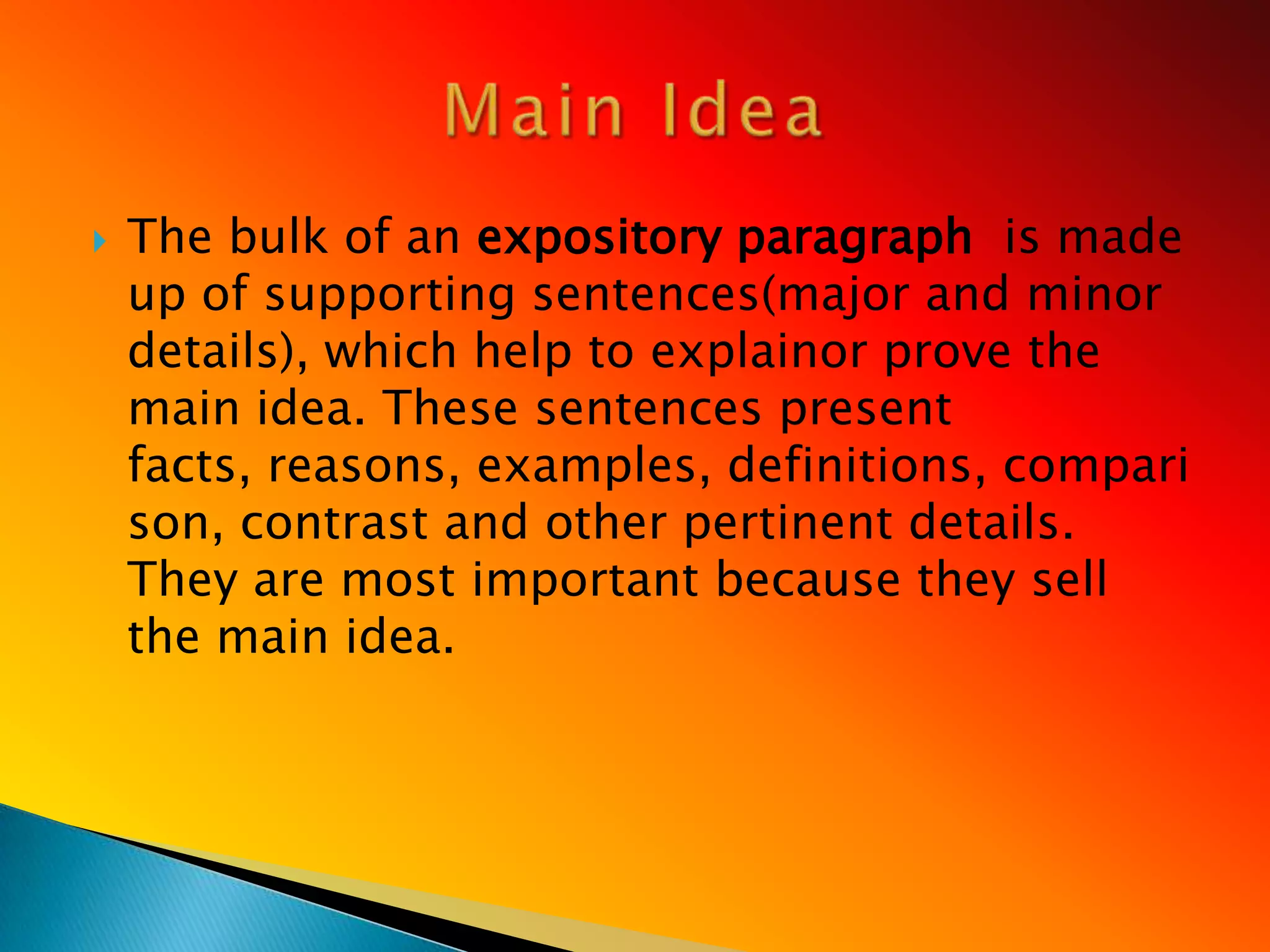    The bulk of an expository paragraph is made
    up of supporting sentences(major and minor
    details), which help to explainor prove the
    main idea. These sentences present
    facts, reasons, examples, definitions, compari
    son, contrast and other pertinent details.
    They are most important because they sell
    the main idea.
 