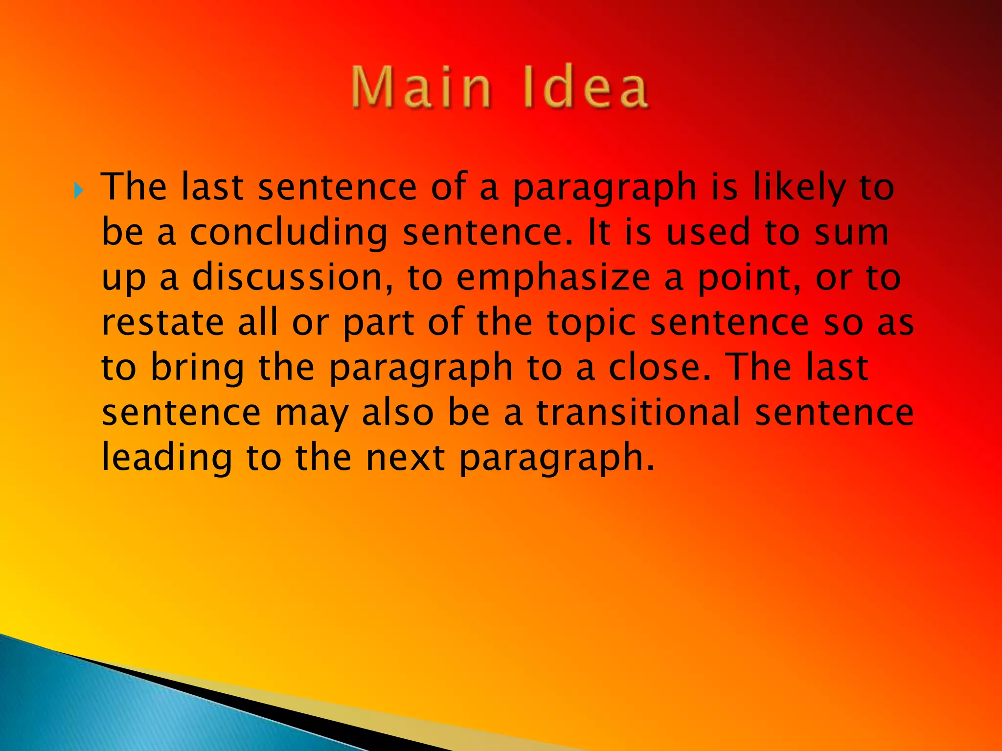    The last sentence of a paragraph is likely to
    be a concluding sentence. It is used to sum
    up a discussion, to emphasize a point, or to
    restate all or part of the topic sentence so as
    to bring the paragraph to a close. The last
    sentence may also be a transitional sentence
    leading to the next paragraph.
 