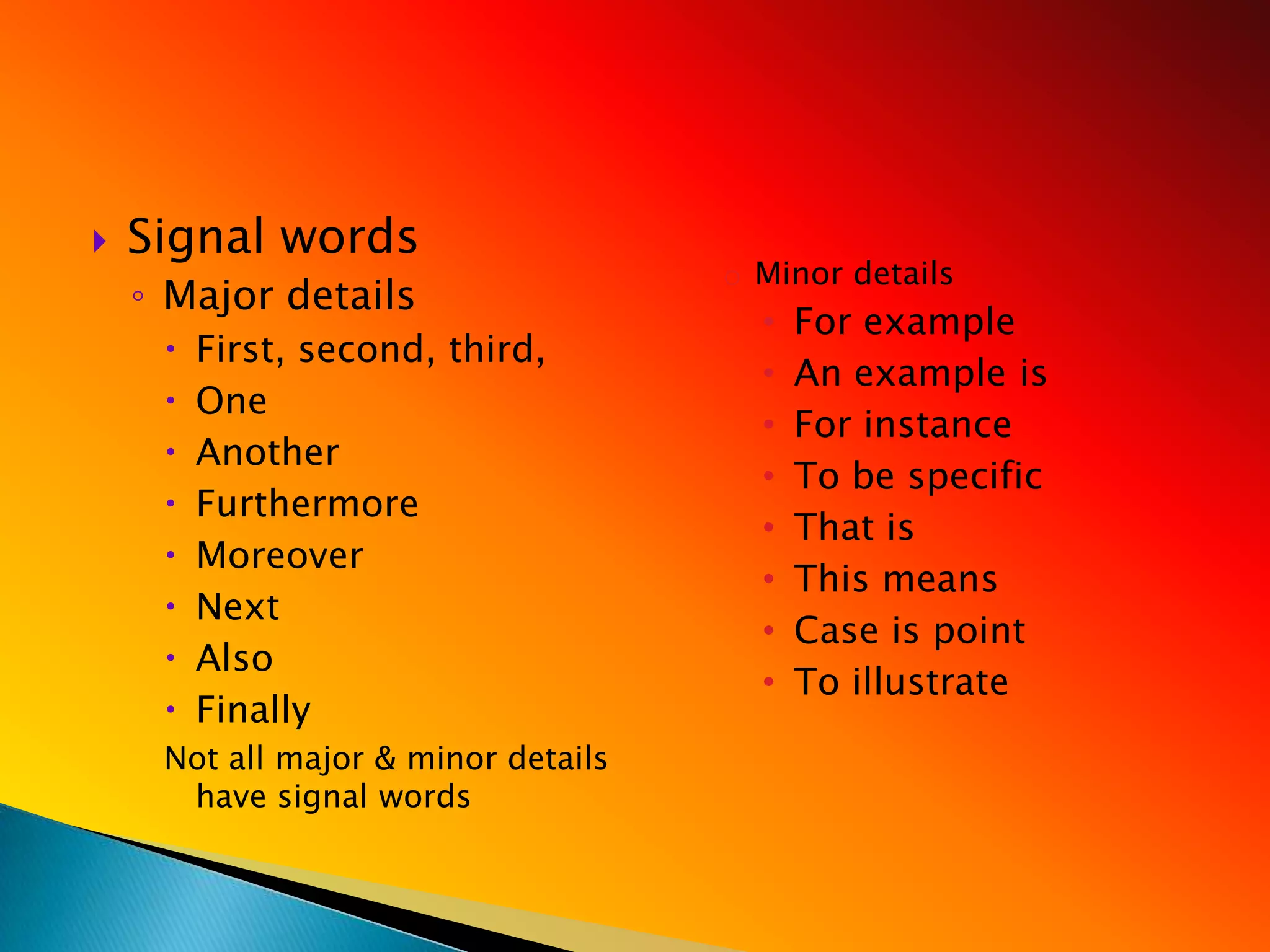    Signal words
                                     o Minor details
    ◦ Major details
                                       •   For example
        First, second, third,
                                       •   An example is
        One
                                       •   For instance
        Another
                                       •   To be specific
        Furthermore
                                       •   That is
        Moreover
                                       •   This means
        Next
                                       •   Case is point
        Also
                                       •   To illustrate
        Finally
     Not all major & minor details
      have signal words
 