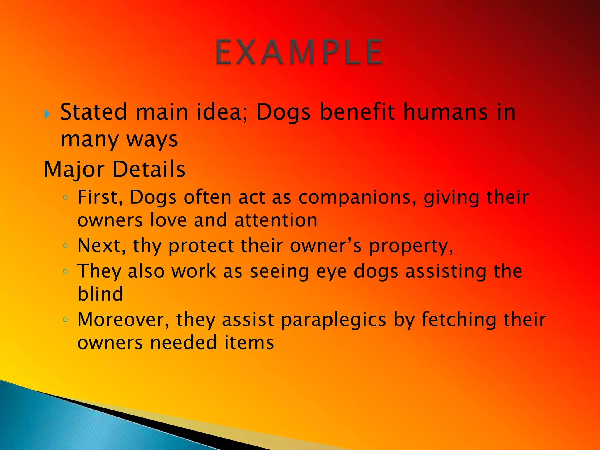 Stated main idea; Dogs benefit humans in
 many ways
Major Details
    ◦ First, Dogs often act as companions, giving their
      owners love and attention
    ◦ Next, thy protect their owner‘s property,
    ◦ They also work as seeing eye dogs assisting the
      blind
    ◦ Moreover, they assist paraplegics by fetching their
      owners needed items
 