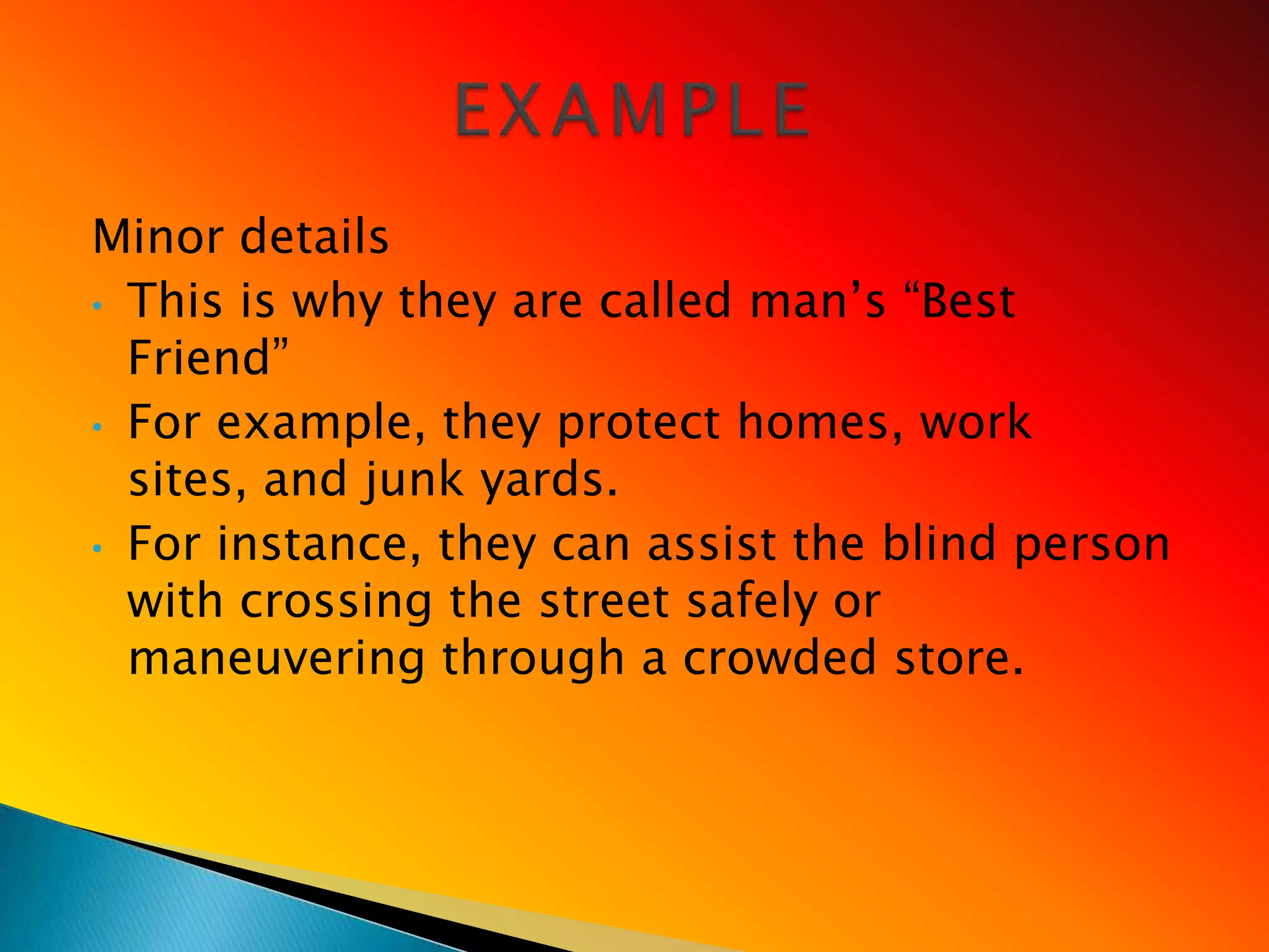 Minor details
• This is why they are called man‘s ―Best
  Friend‖
• For example, they protect homes, work
  sites, and junk yards.
• For instance, they can assist the blind person
  with crossing the street safely or
  maneuvering through a crowded store.
 