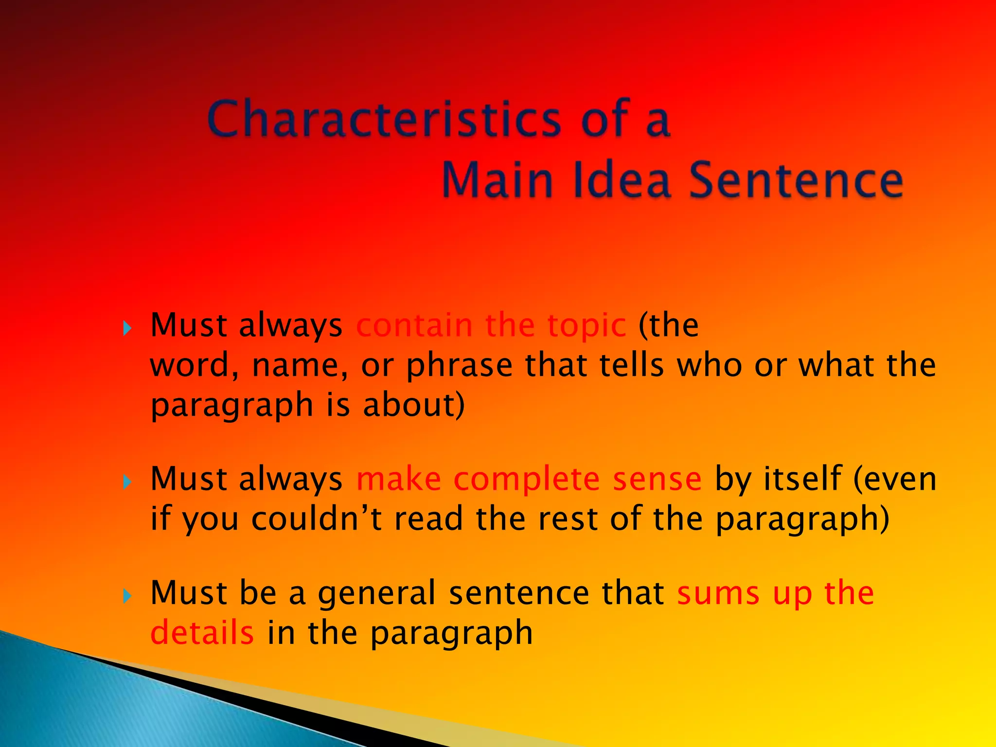    Must always contain the topic (the
    word, name, or phrase that tells who or what the
    paragraph is about)

   Must always make complete sense by itself (even
    if you couldn‘t read the rest of the paragraph)

   Must be a general sentence that sums up the
    details in the paragraph
 