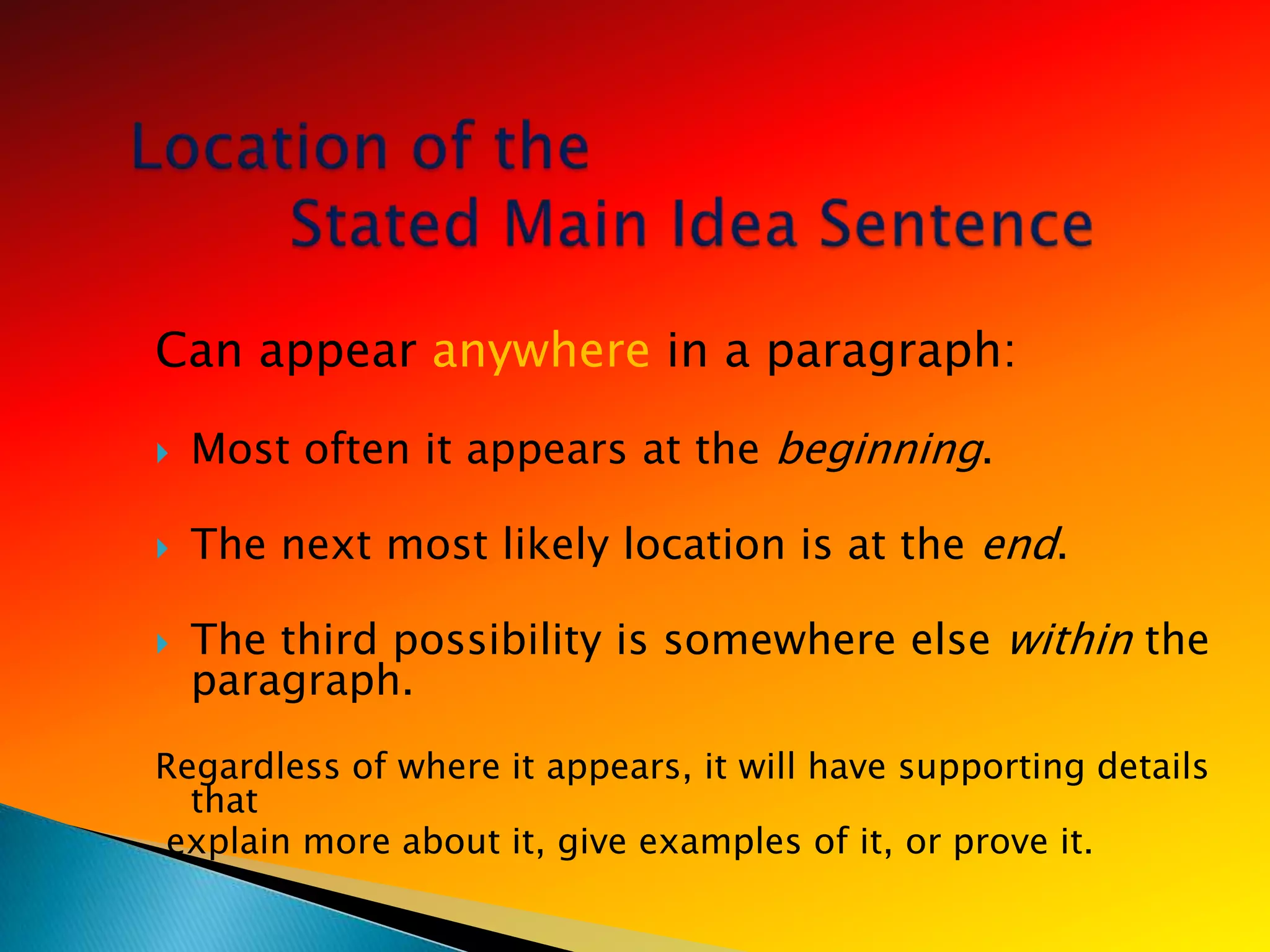 Can appear anywhere in a paragraph:

   Most often it appears at the beginning.

   The next most likely location is at the end.

   The third possibility is somewhere else within the
    paragraph.
Regardless of where it appears, it will have supporting details
  that
explain more about it, give examples of it, or prove it.
 