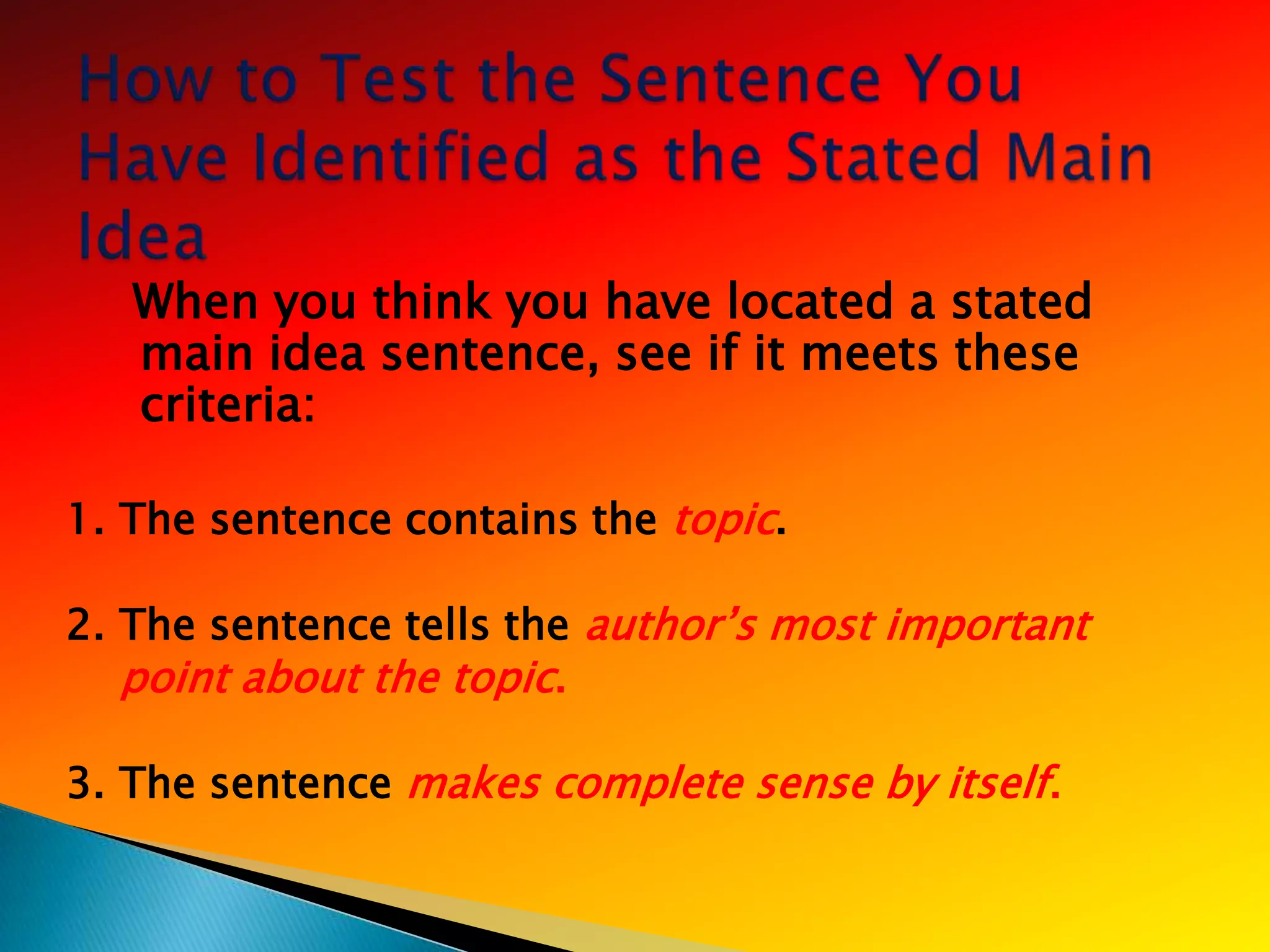 When you think you have located a stated
   main idea sentence, see if it meets these
   criteria:

1. The sentence contains the topic.

2. The sentence tells the author‘s most important
   point about the topic.

3. The sentence makes complete sense by itself.
 