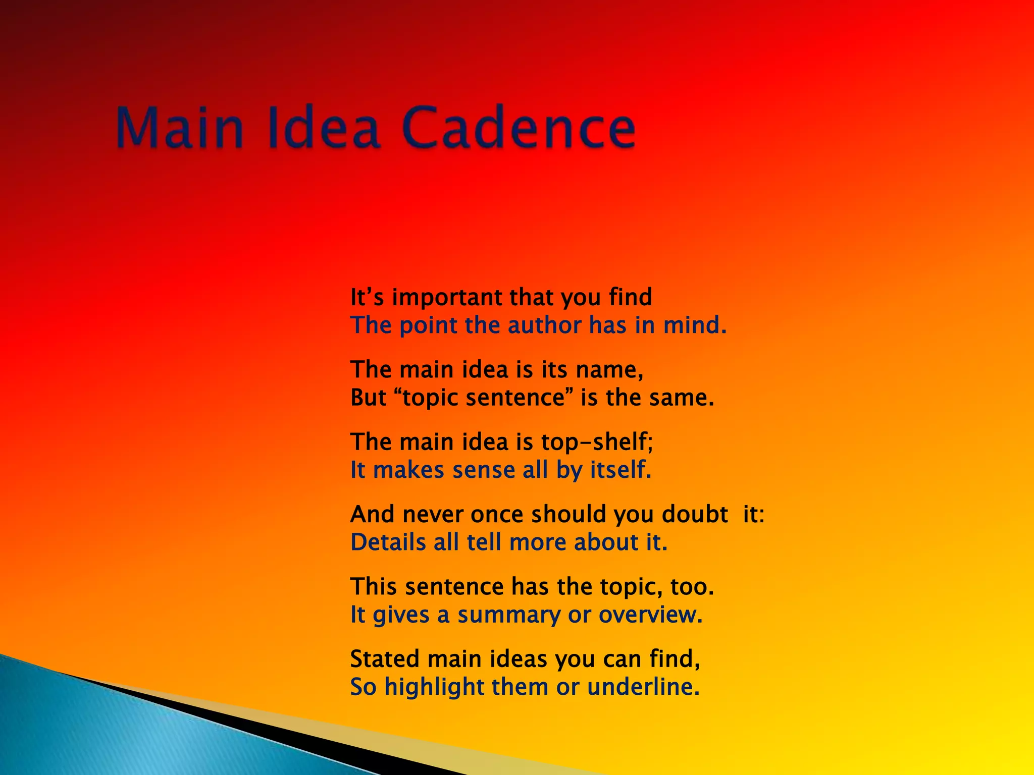 It‘s important that you find
The point the author has in mind.
The main idea is its name,
But ―topic sentence‖ is the same.
The main idea is top-shelf;
It makes sense all by itself.
And never once should you doubt it:
Details all tell more about it.
This sentence has the topic, too.
It gives a summary or overview.
Stated main ideas you can find,
So highlight them or underline.
 