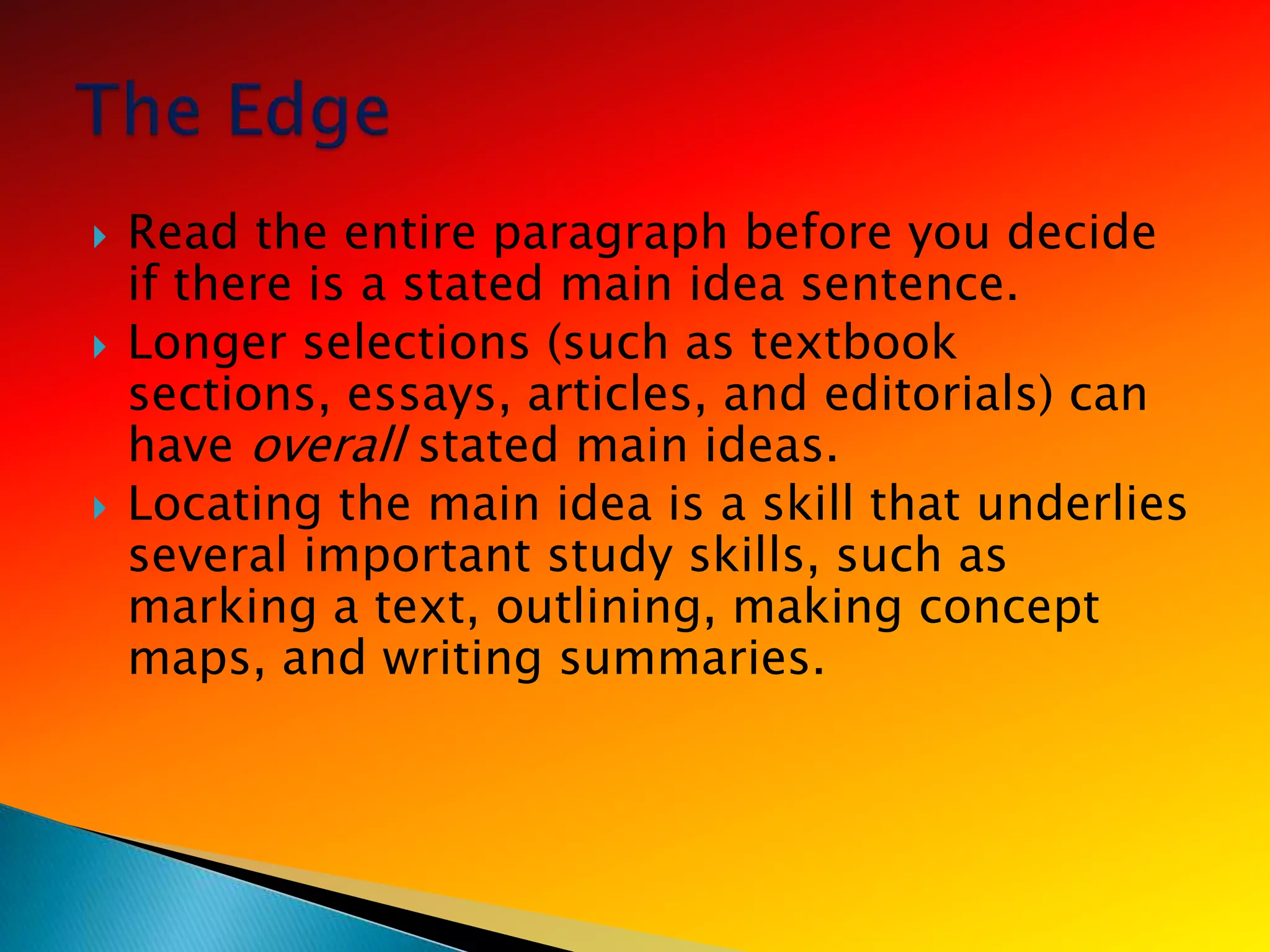    Read the entire paragraph before you decide
    if there is a stated main idea sentence.
   Longer selections (such as textbook
    sections, essays, articles, and editorials) can
    have overall stated main ideas.
   Locating the main idea is a skill that underlies
    several important study skills, such as
    marking a text, outlining, making concept
    maps, and writing summaries.
 