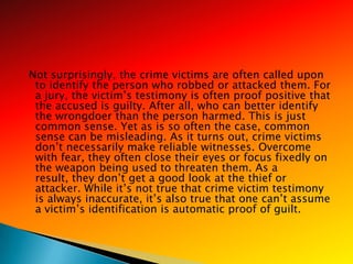 Not surprisingly, the crime victims are often called upon
 to identify the person who robbed or attacked them. For
 a jury, the victim‘s testimony is often proof positive that
 the accused is guilty. After all, who can better identify
 the wrongdoer than the person harmed. This is just
 common sense. Yet as is so often the case, common
 sense can be misleading. As it turns out, crime victims
 don‘t necessarily make reliable witnesses. Overcome
 with fear, they often close their eyes or focus fixedly on
 the weapon being used to threaten them. As a
 result, they don‘t get a good look at the thief or
 attacker. While it‘s not true that crime victim testimony
 is always inaccurate, it‘s also true that one can‘t assume
 a victim‘s identification is automatic proof of guilt.
 