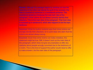 Correct. Although the passage begins by pointing out how the
testimony of the victim can decide the guilt of the accused, this
idea is reversed by sentence 5, a transitional sentence. The
transitional sentence introduces the real main idea of the
paragraph: Crime victims do not always correctly identify their
attackers. This is the main idea of the paragraph. That main idea
is summed up in sentence 6, which also happens to be the topic
sentence.

Incorrect. While the author certainly says that crime victims can
wrongly identify their attackers, at no point does she claim that the
victims are almost always wrong.
Incorrect. Given that crime victims can make mistakes, this
statement might be true. Still, it doesn’t sum up the main idea of
the paragraph, which does not give any examples or offer any
statistics about people wrongly convicted due to the testimony of
a victim. This is the kind of support the author would need to offer
to make answer c be the main idea of the paragraph.
 