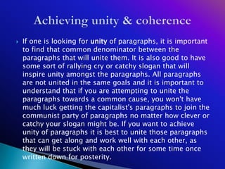    If one is looking for unity of paragraphs, it is important
    to find that common denominator between the
    paragraphs that will unite them. It is also good to have
    some sort of rallying cry or catchy slogan that will
    inspire unity amongst the paragraphs. All paragraphs
    are not united in the same goals and it is important to
    understand that if you are attempting to unite the
    paragraphs towards a common cause, you won't have
    much luck getting the capitalist's paragraphs to join the
    communist party of paragraphs no matter how clever or
    catchy your slogan might be. If you want to achieve
    unity of paragraphs it is best to unite those paragraphs
    that can get along and work well with each other, as
    they will be stuck with each other for some time once
    written down for posterity.
 