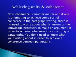   Now, coherence is another matter and if one
    is attempting to achieve some sort of
    coherence in the paragraph writing, there is
    no need to worry about what is known or the
    knowledge necessary to make an argument in
    order to achieve coherence in your writing of
    paragraphs. You don't need to know what
    your writing about in order to achieve a
    coherence between paragraphs.
 
