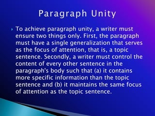    To achieve paragraph unity, a writer must
    ensure two things only. First, the paragraph
    must have a single generalization that serves
    as the focus of attention, that is, a topic
    sentence. Secondly, a writer must control the
    content of every other sentence in the
    paragraph's body such that (a) it contains
    more specific information than the topic
    sentence and (b) it maintains the same focus
    of attention as the topic sentence.
 