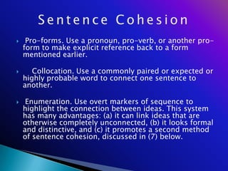     Pro-forms. Use a pronoun, pro-verb, or another pro-
    form to make explicit reference back to a form
    mentioned earlier.

      Collocation. Use a commonly paired or expected or
    highly probable word to connect one sentence to
    another.

    Enumeration. Use overt markers of sequence to
    highlight the connection between ideas. This system
    has many advantages: (a) it can link ideas that are
    otherwise completely unconnected, (b) it looks formal
    and distinctive, and (c) it promotes a second method
    of sentence cohesion, discussed in (7) below.
 