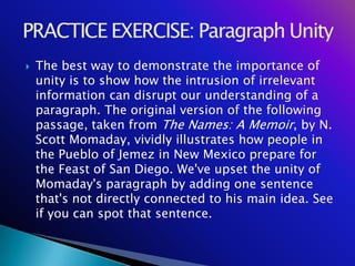    The best way to demonstrate the importance of
    unity is to show how the intrusion of irrelevant
    information can disrupt our understanding of a
    paragraph. The original version of the following
    passage, taken from The Names: A Memoir, by N.
    Scott Momaday, vividly illustrates how people in
    the Pueblo of Jemez in New Mexico prepare for
    the Feast of San Diego. We've upset the unity of
    Momaday's paragraph by adding one sentence
    that's not directly connected to his main idea. See
    if you can spot that sentence.
 