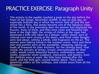    The activity in the pueblo reached a peak on the day before the
    Feast of San Diego, November twelfth. It was on that day, an
    especially brilliant day in which the winter held off and the sun
    shone like a flare, that Jemez became one of the fabulous cities
    of the world. In the preceding days the women had plastered the
    houses, many of them, and they were clean and beautiful like
    bone in the high light; the strings of chilies at the vigas had
    darkened a little and taken on a deeper, softer sheen; ears of
    colored corn were strung at the doors, and fresh cedar boughs
    were laid about, setting a whole, wild fragrance on the air. The
    women were baking bread in the outdoor ovens. Here and there
    men and women were at the woodpiles, chopping, taking up
    loads of firewood for their kitchens, for the coming feast. Year
    round, the artisans of Jemez, known internationally for their
    crafts, would create beautiful basketry, embroidery, woven
    cloths, exquisite stone sculpture, moccasins, and jewelry. Even
    the children were at work: the little boys looked after the
    stock, and the little girls carried babies about. There were
    gleaming antlers on the rooftops, and smoke arose from all the
    chimneys.
 