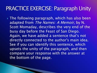    The following paragraph, which has also been
    adapted from The Names: A Memoir, by N.
    Scott Momaday, describes the very end of the
    busy day before the Feast of San Diego.
    Again, we have added a sentence that's not
    directly connected to the author's main idea.
    See if you can identify this sentence, which
    upsets the unity of the paragraph, and then
    compare your response with the answer at
    the bottom of the page.
 