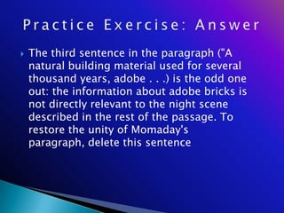    The third sentence in the paragraph ("A
    natural building material used for several
    thousand years, adobe . . .) is the odd one
    out: the information about adobe bricks is
    not directly relevant to the night scene
    described in the rest of the passage. To
    restore the unity of Momaday's
    paragraph, delete this sentence
 