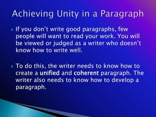    If you don‘t write good paragraphs, few
    people will want to read your work. You will
    be viewed or judged as a writer who doesn‘t
    know how to write well.

   To do this, the writer needs to know how to
    create a unified and coherent paragraph. The
    writer also needs to know how to develop a
    paragraph.
 
