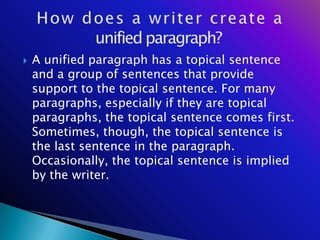    A unified paragraph has a topical sentence
    and a group of sentences that provide
    support to the topical sentence. For many
    paragraphs, especially if they are topical
    paragraphs, the topical sentence comes first.
    Sometimes, though, the topical sentence is
    the last sentence in the paragraph.
    Occasionally, the topical sentence is implied
    by the writer.
 