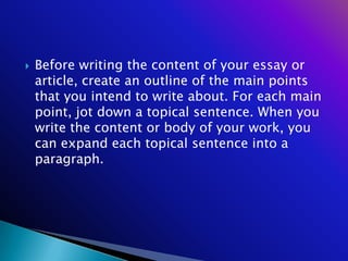    Before writing the content of your essay or
    article, create an outline of the main points
    that you intend to write about. For each main
    point, jot down a topical sentence. When you
    write the content or body of your work, you
    can expand each topical sentence into a
    paragraph.
 