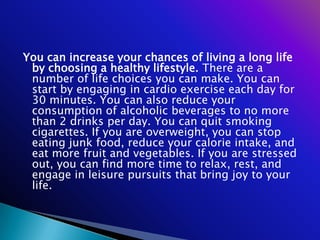You can increase your chances of living a long life
 by choosing a healthy lifestyle. There are a
 number of life choices you can make. You can
 start by engaging in cardio exercise each day for
 30 minutes. You can also reduce your
 consumption of alcoholic beverages to no more
 than 2 drinks per day. You can quit smoking
 cigarettes. If you are overweight, you can stop
 eating junk food, reduce your calorie intake, and
 eat more fruit and vegetables. If you are stressed
 out, you can find more time to relax, rest, and
 engage in leisure pursuits that bring joy to your
 life.
 