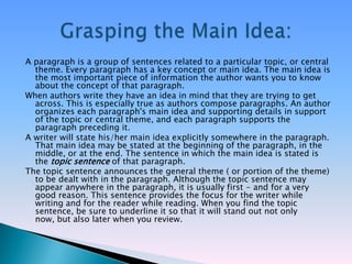 A paragraph is a group of sentences related to a particular topic, or central
  theme. Every paragraph has a key concept or main idea. The main idea is
  the most important piece of information the author wants you to know
  about the concept of that paragraph.
When authors write they have an idea in mind that they are trying to get
  across. This is especially true as authors compose paragraphs. An author
  organizes each paragraph's main idea and supporting details in support
  of the topic or central theme, and each paragraph supports the
  paragraph preceding it.
A writer will state his/her main idea explicitly somewhere in the paragraph.
  That main idea may be stated at the beginning of the paragraph, in the
  middle, or at the end. The sentence in which the main idea is stated is
  the topic sentence of that paragraph.
The topic sentence announces the general theme ( or portion of the theme)
  to be dealt with in the paragraph. Although the topic sentence may
  appear anywhere in the paragraph, it is usually first - and for a very
  good reason. This sentence provides the focus for the writer while
  writing and for the reader while reading. When you find the topic
  sentence, be sure to underline it so that it will stand out not only
  now, but also later when you review.
 
