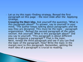    Let us try this topic-finding strategy. Reread the first
    paragraph on this page - the next slide after the Applying
    strategy,
    Grasping the Main Idea. Ask yourself the question, "What is
    this paragraph about?" To answer, say to yourself in your
    mind, "The author keeps talking about paragraphs and the
    way they are designed. This must be the topic - paragraph
    organization." Reread the second paragraph of the same
    section. Ask yourself "What is this paragraph about?" Did
    you say to yourself, "This paragraph is about different
    ways to organize a paragraph"? That is the topic.
    Next, reread the third paragraph and see if you can find
    the topic of the paragraph. How? Write the topic in the
    margin next to this paragraph. Remember, getting the
    main idea of a paragraph is crucial to reading.
 