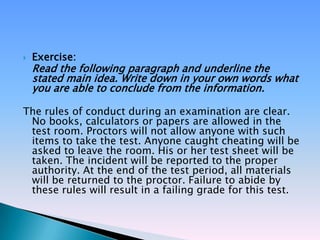    Exercise:
    Read the following paragraph and underline the
    stated main idea. Write down in your own words what
    you are able to conclude from the information.

The rules of conduct during an examination are clear.
 No books, calculators or papers are allowed in the
 test room. Proctors will not allow anyone with such
 items to take the test. Anyone caught cheating will be
 asked to leave the room. His or her test sheet will be
 taken. The incident will be reported to the proper
 authority. At the end of the test period, all materials
 will be returned to the proctor. Failure to abide by
 these rules will result in a failing grade for this test.
 