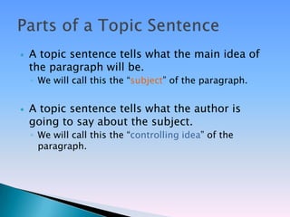    A topic sentence tells what the main idea of
    the paragraph will be.
    ◦ We will call this the ―subject‖ of the paragraph.


   A topic sentence tells what the author is
    going to say about the subject.
    ◦ We will call this the ―controlling idea‖ of the
      paragraph.
 