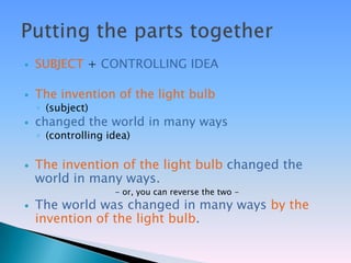   SUBJECT + CONTROLLING IDEA

   The invention of the light bulb
    ◦ (subject)
   changed the world in many ways
    ◦ (controlling idea)

   The invention of the light bulb changed the
    world in many ways.
                    - or, you can reverse the two -
   The world was changed in many ways by the
    invention of the light bulb.
 