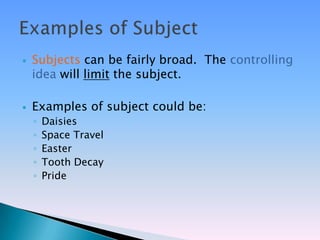    Subjects can be fairly broad. The controlling
    idea will limit the subject.

   Examples of subject could be:
    ◦   Daisies
    ◦   Space Travel
    ◦   Easter
    ◦   Tooth Decay
    ◦   Pride
 